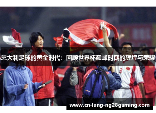 意大利足球的黄金时代:回顾世界杯巅峰时期的辉煌与荣耀 意大利足球的黄金时代:回顾世界杯巅峰时期的辉煌与荣耀