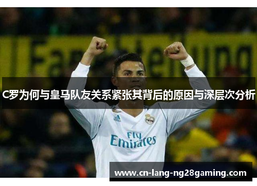 C罗为何与皇马队友关系紧张其背后的原因与深层次分析