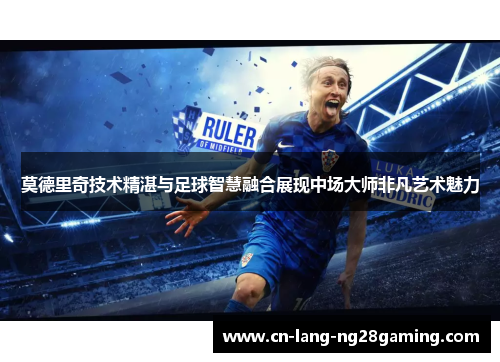 莫德里奇技术精湛与足球智慧融合展现中场大师非凡艺术魅力