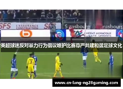 英超球迷反对暴力行为倡议维护比赛尊严共建和谐足球文化 英超球迷反对暴力行为倡议维护比赛尊严共建和谐足球文化