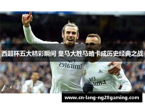 西超杯五大精彩瞬间 皇马大胜马略卡成历史经典之战 西超杯五大精彩瞬间 皇马大胜马略卡成历史经典之战