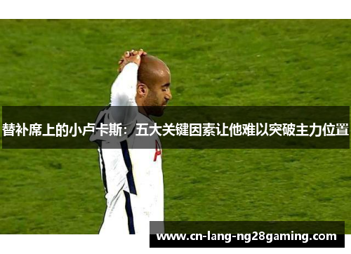 替补席上的小卢卡斯：五大关键因素让他难以突破主力位置