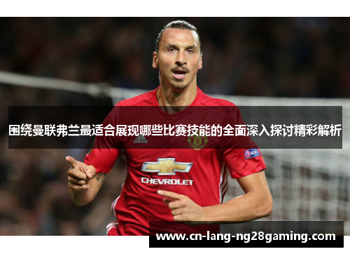 围绕曼联弗兰最适合展现哪些比赛技能的全面深入探讨精彩解析