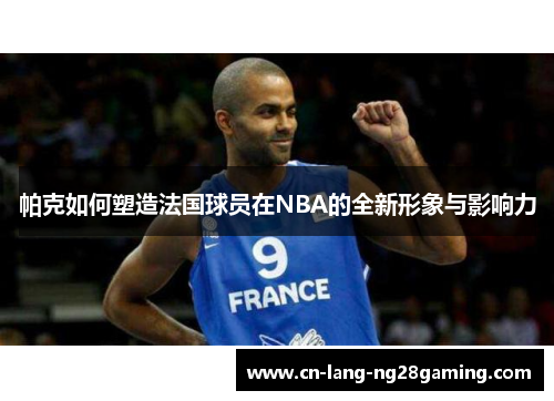 帕克如何塑造法国球员在NBA的全新形象与影响力