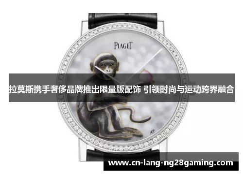 拉莫斯携手奢侈品牌推出限量版配饰 引领时尚与运动跨界融合 拉莫斯携手奢侈品牌推出限量版配饰 引领时尚与运动跨界融合