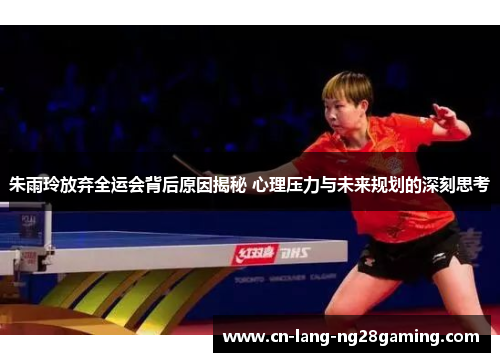 朱雨玲放弃全运会背后原因揭秘 心理压力与未来规划的深刻思考