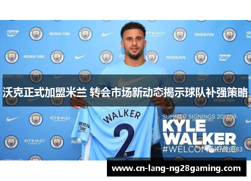 沃克正式加盟米兰 转会市场新动态揭示球队补强策略