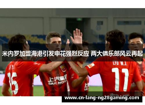 米内罗加盟海港引发申花强烈反应 两大俱乐部风云再起