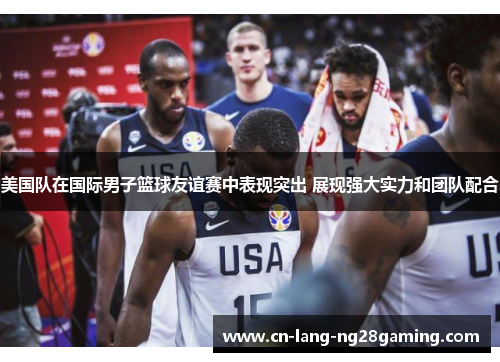 美国队在国际男子篮球友谊赛中表现突出 展现强大实力和团队配合