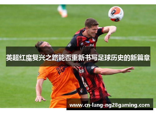 英超红魔复兴之路能否重新书写足球历史的新篇章