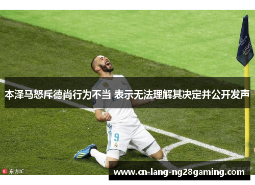 本泽马怒斥德尚行为不当 表示无法理解其决定并公开发声 本泽马怒斥德尚行为不当 表示无法理解其决定并公开发声