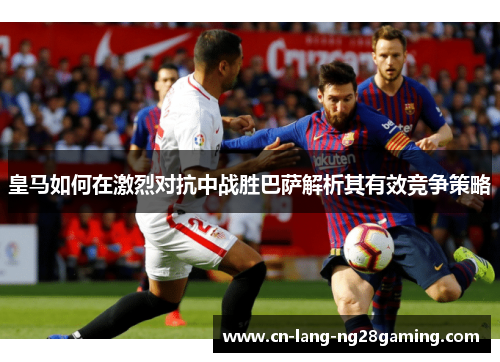 皇马如何在激烈对抗中战胜巴萨解析其有效竞争策略