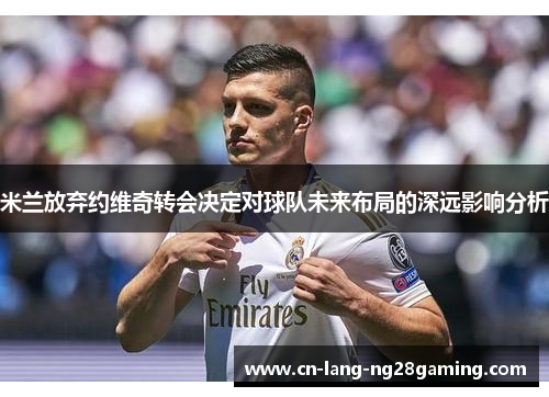 米兰放弃约维奇转会决定对球队未来布局的深远影响分析 米兰放弃约维奇转会决定对球队未来布局的深远影响分析