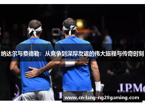 纳达尔与费德勒：从竞争到深厚友谊的伟大旅程与传奇时刻