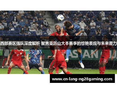 西部赛区强队深度解析 聚焦亚历山大本赛季的惊艳表现与未来潜力