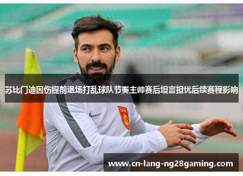 苏比门迪因伤提前退场打乱球队节奏主帅赛后坦言担忧后续赛程影响